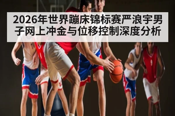 2026年世界蹦床锦标赛严浪宇男子网上冲金与位移控制深度分析（leyu）